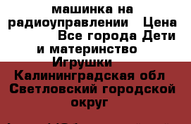 машинка на радиоуправлении › Цена ­ 1 000 - Все города Дети и материнство » Игрушки   . Калининградская обл.,Светловский городской округ 